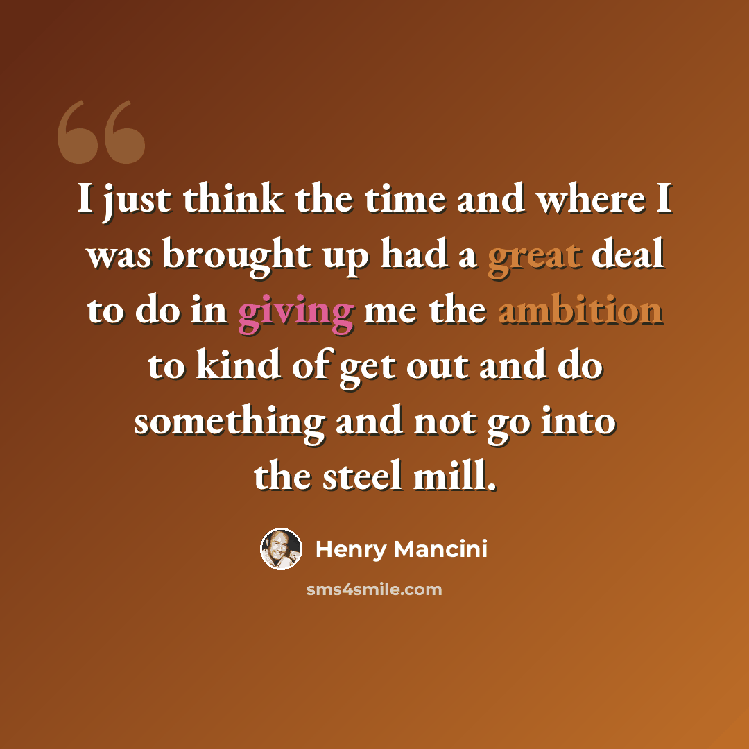 “I just think the time and where I was brought up had a great deal to do in giving me the ambition to kind of get out and do something and not go into the steel mill.” quote by Henry Mancini