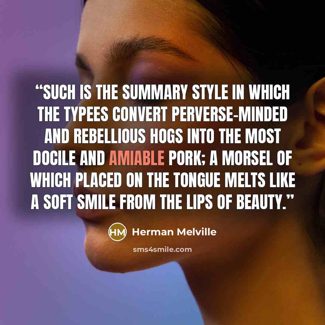 “Such is the summary style in which the Typees convert perverse-minded and rebellious hogs into the most docile and amiable pork; a morsel of which placed on the tongue melts like a soft smile from the lips of Beauty.” quote by Herman Melville