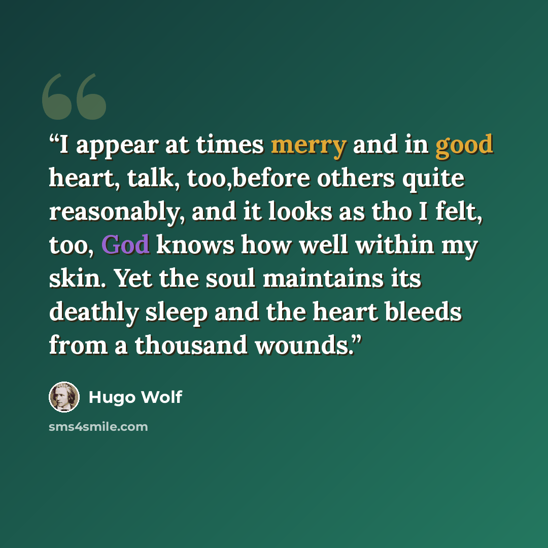 “I appear at times merry and in good heart, talk, too,before others quite reasonably, and it looks as tho I felt, too, God knows how well within my skin. Yet the soul maintains its deathly sleep and the heart bleeds from a thousand wounds.” quote by Hugo Wolf