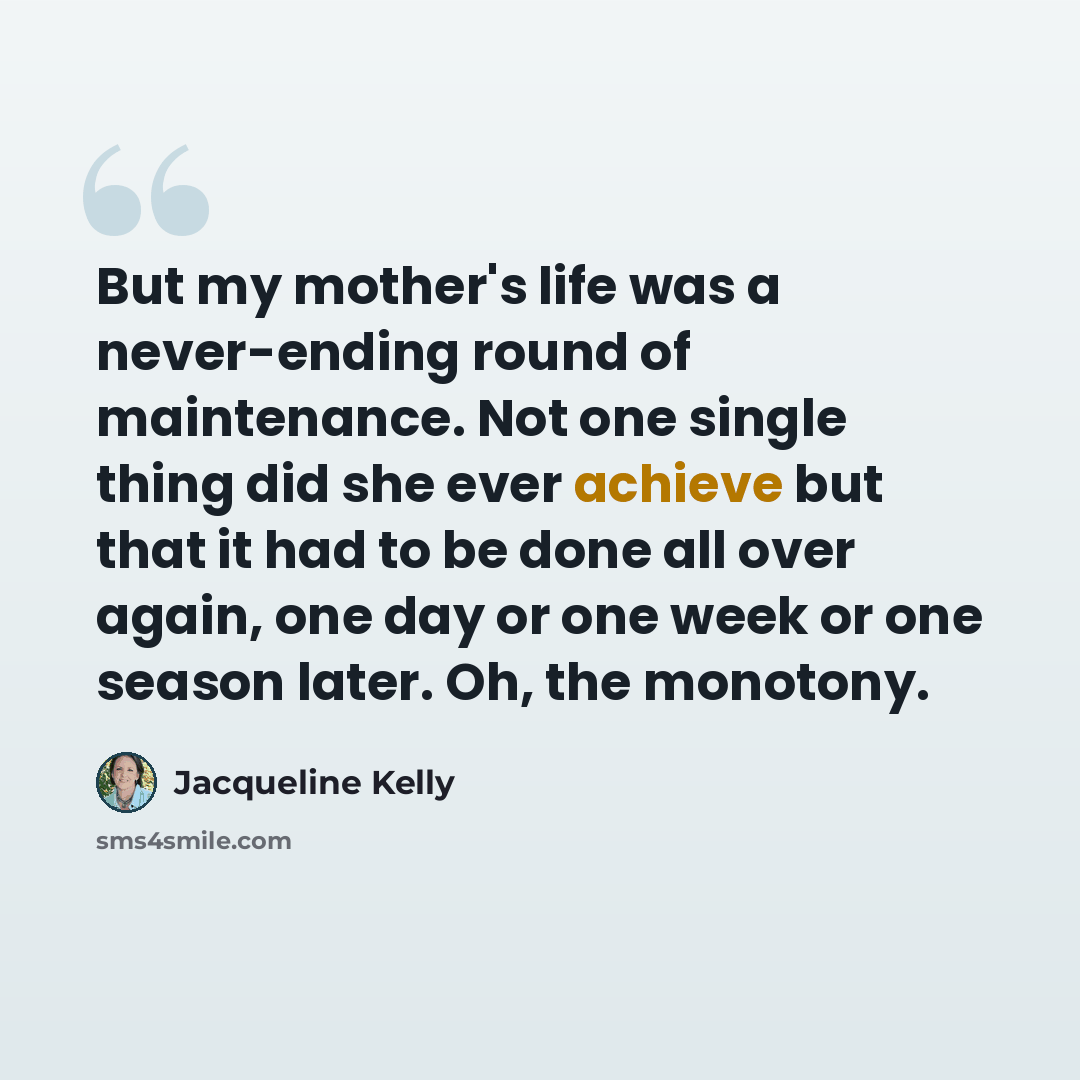 “But my mother's life was a never-ending round of maintenance. Not one single thing did she ever achieve but that it had to be done all over again, one day or one week or one season later. Oh, the monotony.” quote by Jacqueline Kelly