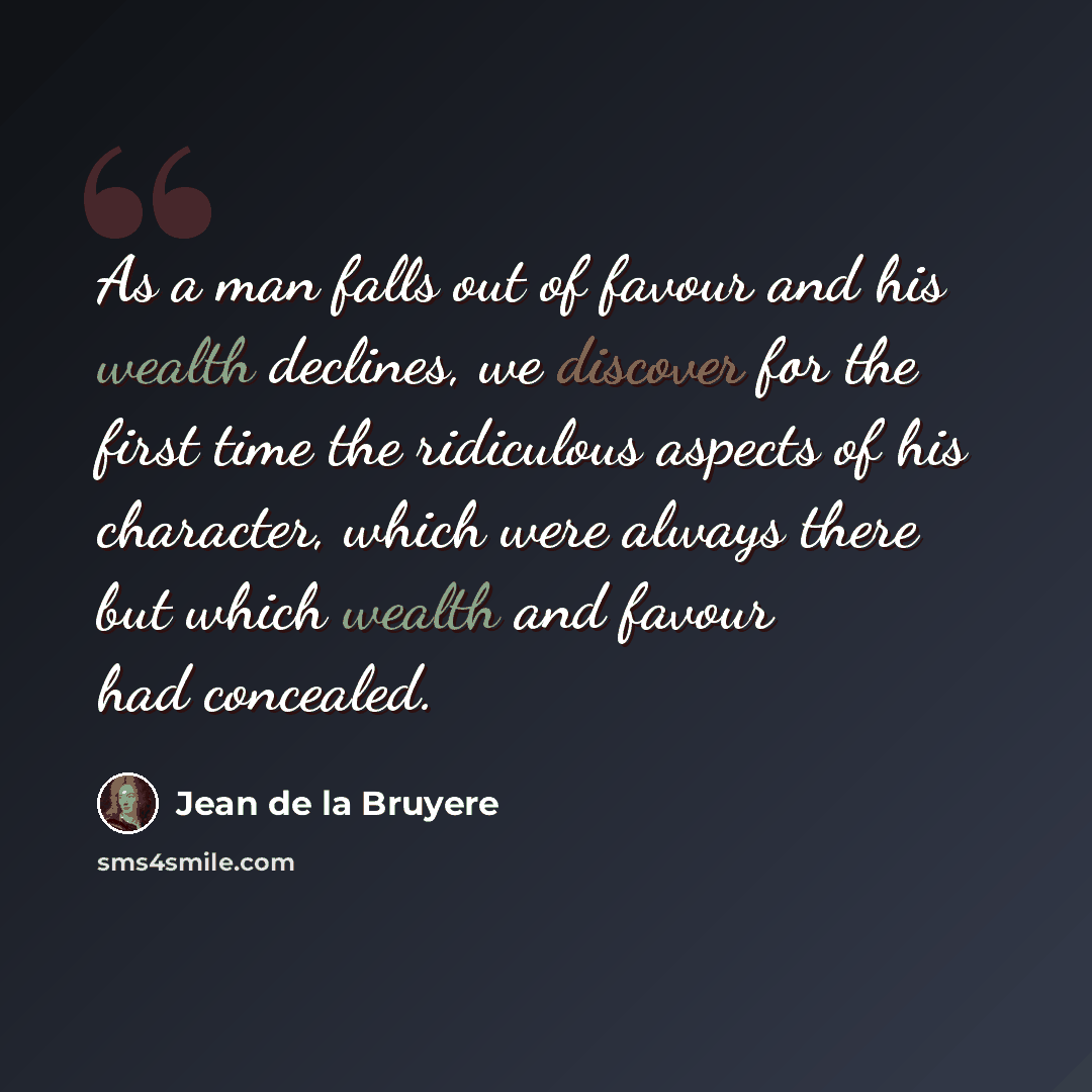 “As a man falls out of favour and his wealth declines, we discover for the first time the ridiculous aspects of his character, which were always there but which wealth and favour had concealed.” quote by Jean de la Bruyere