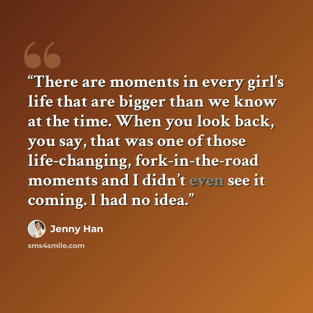 “There are moments in every girl’s life that are bigger than we know at the time. When you look back, you say, that was one of those life-changing, fork-in-the-road moments and I didn’t even see it coming. I had no idea.” quote by Jenny Han