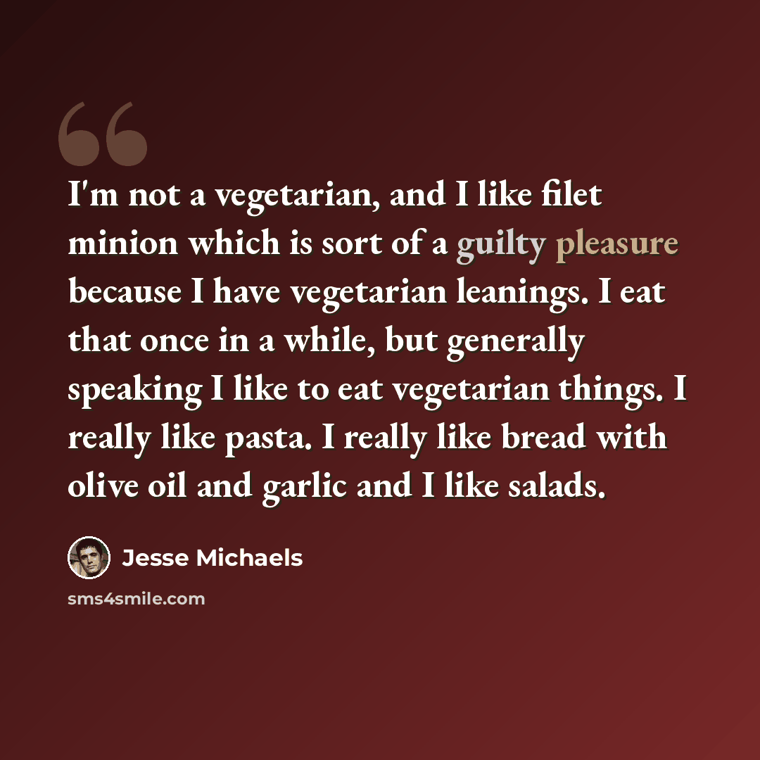“I'm not a vegetarian, and I like filet minion which is sort of a guilty pleasure because I have vegetarian leanings. I eat that once in a while, but generally speaking I like to eat vegetarian things. I really like pasta. I really like bread with olive oil and garlic and I like salads.” quote by Jesse Michaels