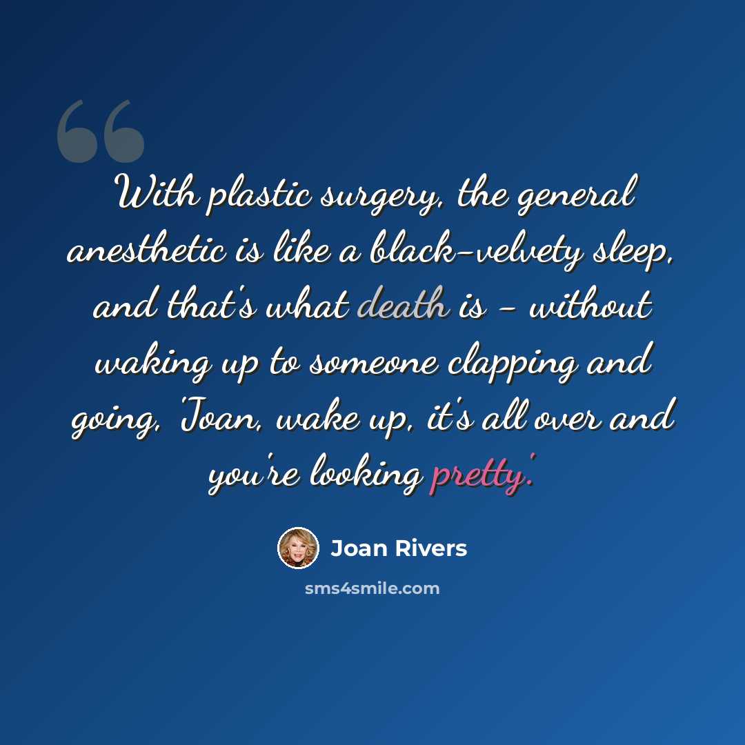 “With plastic surgery, the general anesthetic is like a black-velvety sleep, and that's what death is - without waking up to someone clapping and going, 'Joan, wake up, it's all over and you're looking pretty'.” quote by Joan Rivers