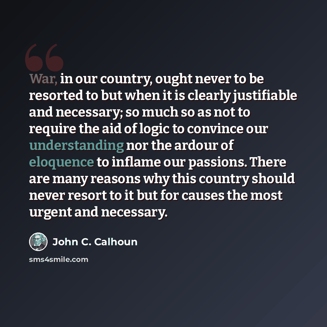 “War, in our country, ought never to be resorted to but when it is clearly justifiable and necessary; so much so as not to require the aid of logic to convince our understanding nor the ardour of eloquence to inflame our passions. There are many reasons why this country should never resort to it…” quote by John C. Calhoun
