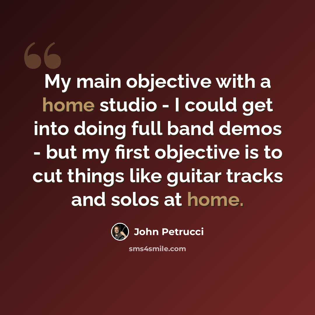 “My main objective with a home studio - I could get into doing full band demos - but my first objective is to cut things like guitar tracks and solos at home.” quote by John Petrucci