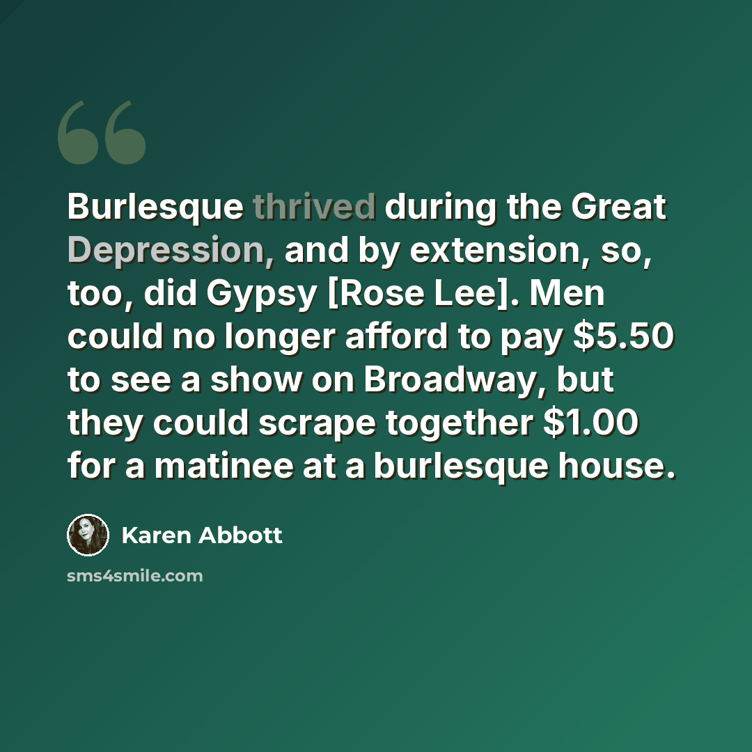 “Burlesque thrived during the Great Depression, and by extension, so, too, did Gypsy [Rose Lee]. Men could no longer afford to pay $5.50 to see a show on Broadway, but they could scrape together $1.00 for a matinee at a burlesque house.” quote by Karen Abbott