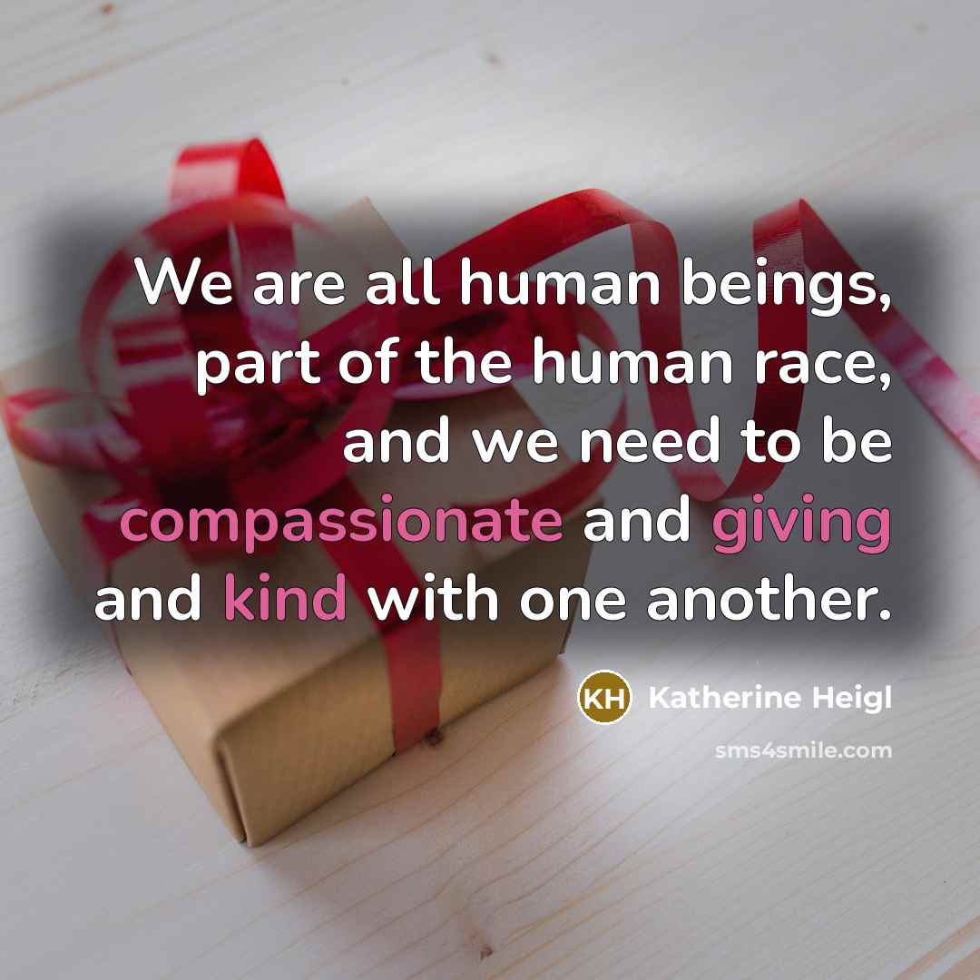 “We are all human beings, part of the human race, and we need to be compassionate and giving and kind with one another.” quote by Katherine Heigl