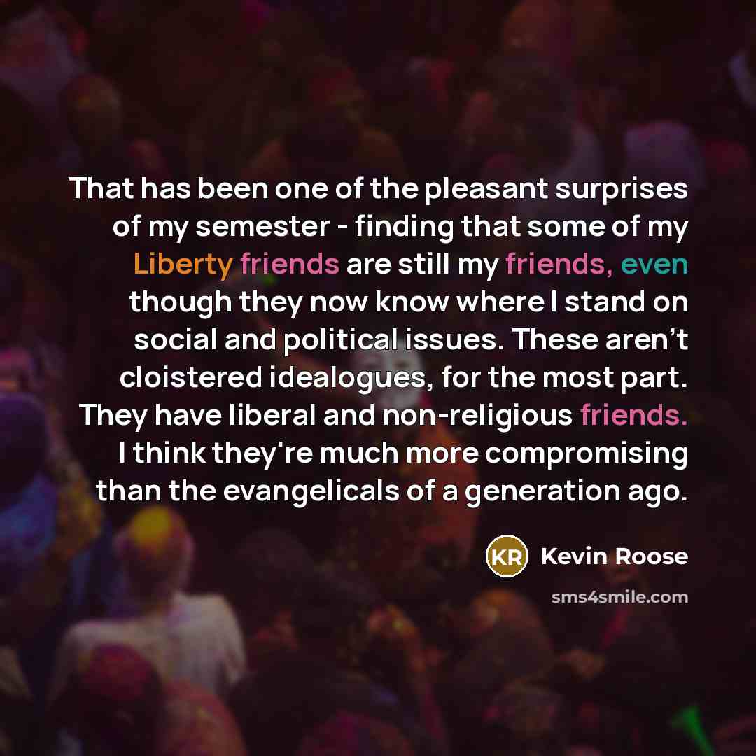 “That has been one of the pleasant surprises of my semester - finding that some of my Liberty friends are still my friends, even though they now know where I stand on social and political issues. These aren't cloistered idealogues, for the most part. They have liberal and non-religious friends. I…” quote by Kevin Roose