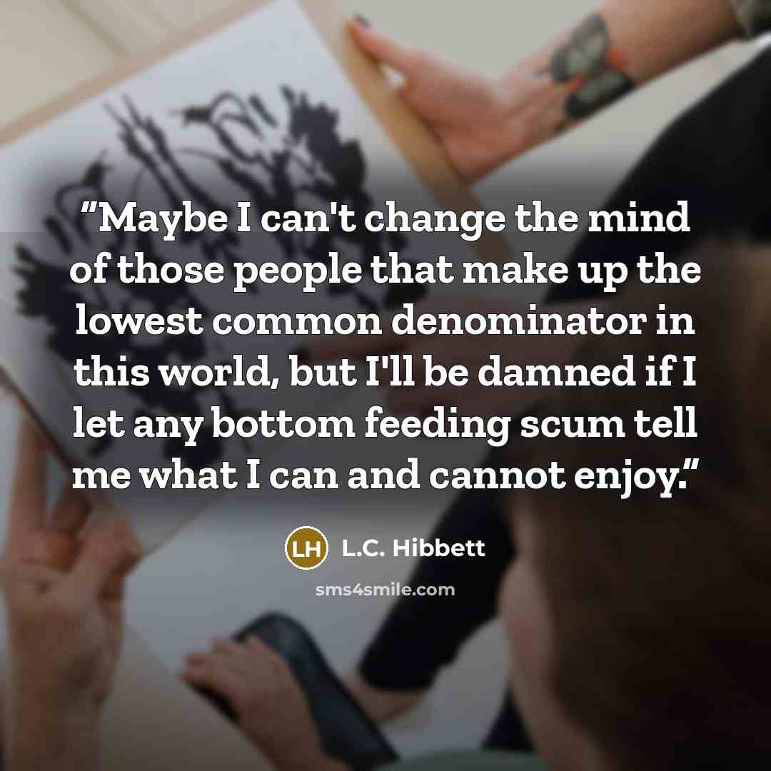 “Maybe I can't change the mind of those people that make up the lowest common denominator in this world, but I'll be damned if I let any bottom feeding scum tell me what I can and cannot enjoy.” quote by L.C. Hibbett