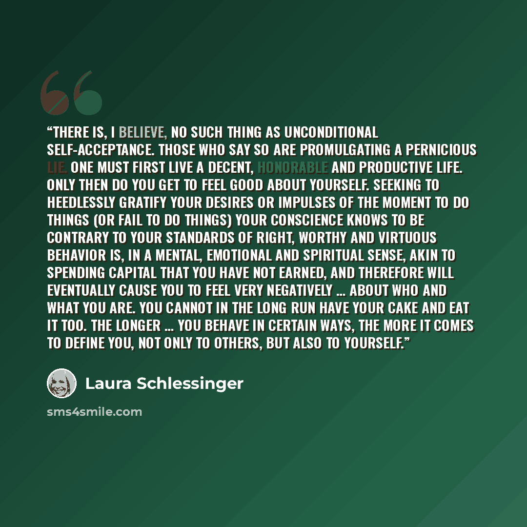 “There is, I believe, no such thing as unconditional self-acceptance. Those who say so are promulgating a pernicious lie. One must first live a decent, honorable and productive life. Only then do you get to feel good about yourself. Seeking to heedlessly gratify your desires or impulses of the…” quote by Laura Schlessinger
