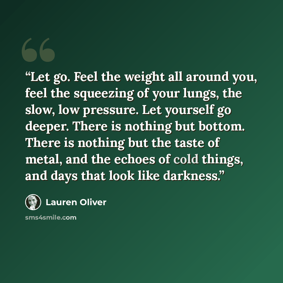 “Let go. Feel the weight all around you, feel the squeezing of your lungs, the slow, low pressure. Let yourself go deeper. There is nothing but bottom. There is nothing but the taste of metal, and the echoes of cold things, and days that look like darkness.” quote by Lauren Oliver