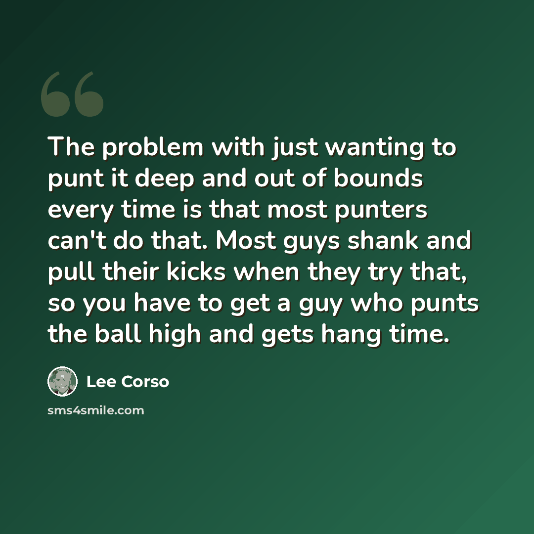 “The problem with just wanting to punt it deep and out of bounds every time is that most punters can't do that. Most guys shank and pull their kicks when they try that, so you have to get a guy who punts the ball high and gets hang time.” quote by Lee Corso