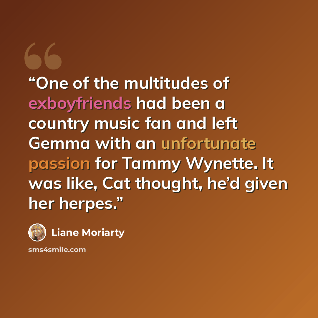 “One of the multitudes of exboyfriends had been a country music fan and left Gemma with an unfortunate passion for Tammy Wynette. It was like, Cat thought, he’d given her herpes.” quote by Liane Moriarty
