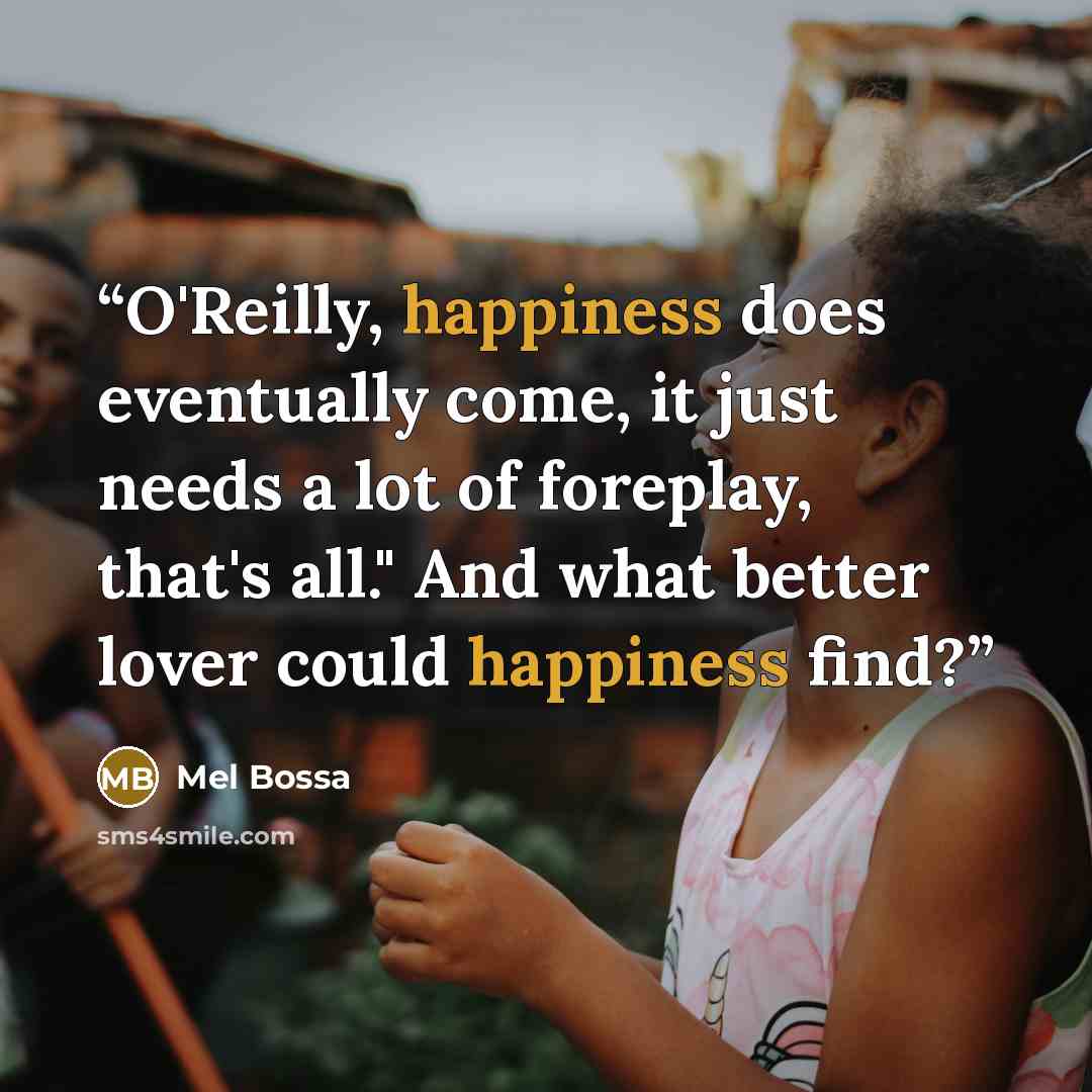 “O'Reilly, happiness does eventually come, it just needs a lot of foreplay, that's all." And what better lover could happiness find?” quote by Mel Bossa