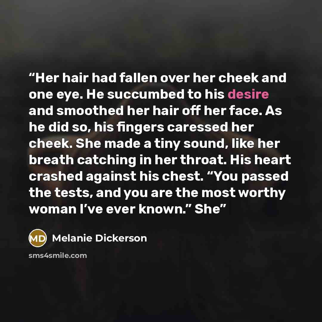 “Her hair had fallen over her cheek and one eye. He succumbed to his desire and smoothed her hair off her face. As he did so, his fingers caressed her cheek. She made a tiny sound, like her breath catching in her throat. His heart crashed against his chest. “You passed the tests, and you are the…” quote by Melanie Dickerson