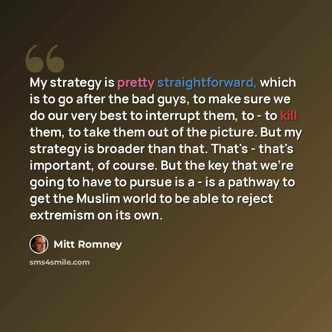 “My strategy is pretty straightforward, which is to go after the bad guys, to make sure we do our very best to interrupt them, to - to kill them, to take them out of the picture. But my strategy is broader than that. That's - that's important, of course. But the key that we're going to have to…” quote by Mitt Romney