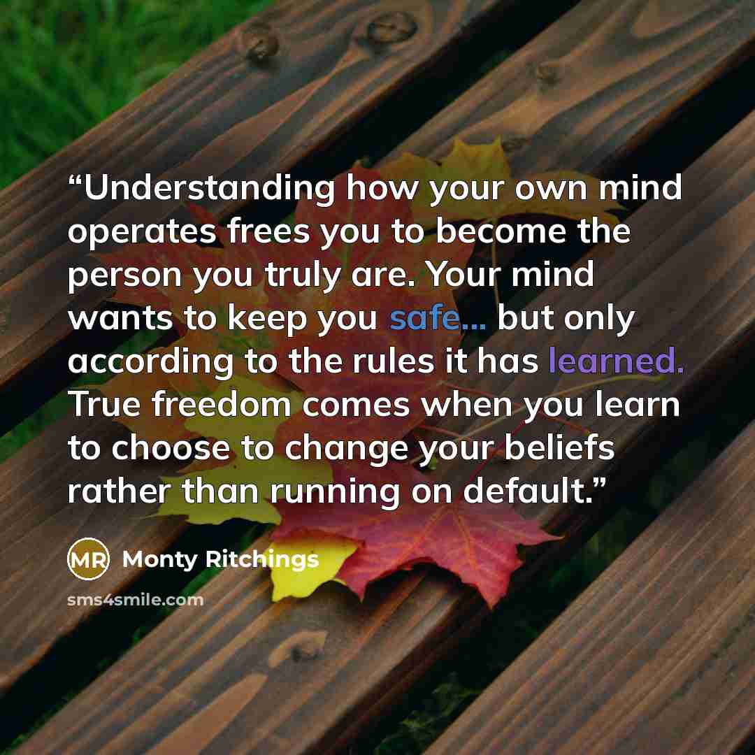 “Understanding how your own mind operates frees you to become the person you truly are. Your mind wants to keep you safe... but only according to the rules it has learned. True freedom comes when you learn to choose to change your beliefs rather than running on default.” quote by Monty Ritchings