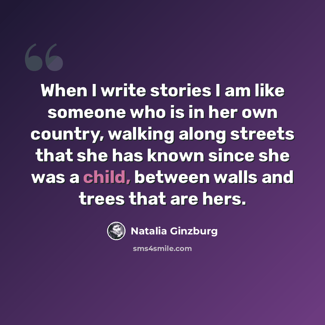 “When I write stories I am like someone who is in her own country, walking along streets that she has known since she was a child, between walls and trees that are hers.” quote by Natalia Ginzburg