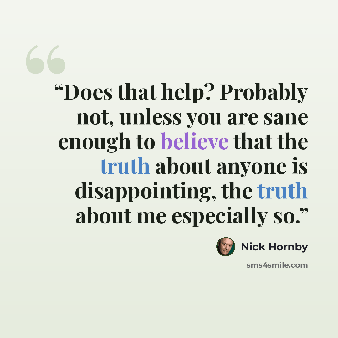 “Does that help? Probably not, unless you are sane enough to believe that the truth about anyone is disappointing, the truth about me especially so.” quote by Nick Hornby