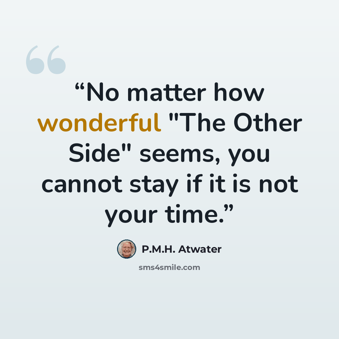 “No matter how wonderful "The Other Side" seems, you cannot stay if it is not your time.” quote by P.M.H. Atwater