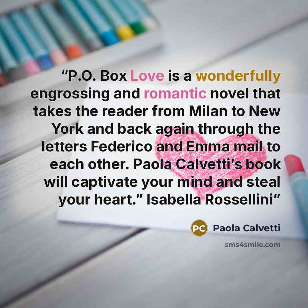 “P.O. Box Love is a wonderfully engrossing and romantic novel that takes the reader from Milan to New York and back again through the letters Federico and Emma mail to each other. Paola Calvetti’s book will captivate your mind and steal your heart.” Isabella Rossellini” quote by Paola Calvetti