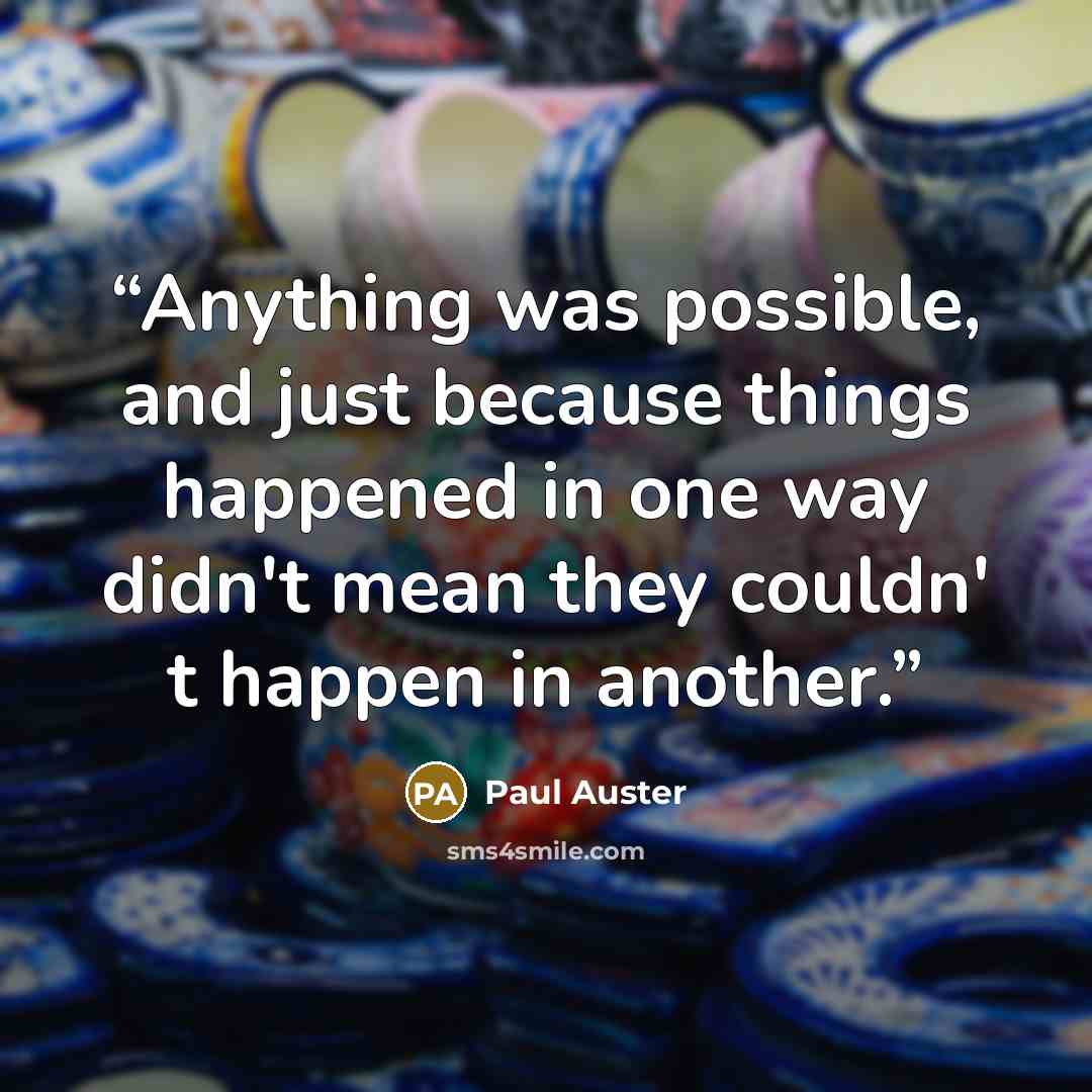 “Anything was possible, and just because things happened in one way didn't mean they couldn' t happen in another.” quote by Paul Auster
