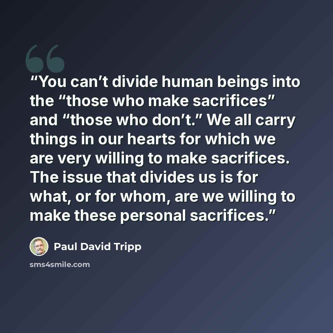 “You can’t divide human beings into the “those who make sacrifices” and “those who don’t.” We all carry things in our hearts for which we are very willing to make sacrifices. The issue that divides us is for what, or for whom, are we willing to make these personal sacrifices.” quote by Paul David Tripp
