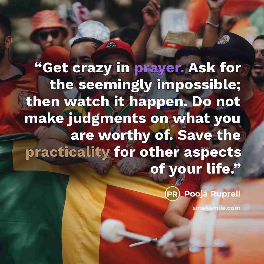 “Get crazy in prayer. Ask for the seemingly impossible; then watch it happen. Do not make judgments on what you are worthy of. Save the practicality for other aspects of your life.” quote by Pooja Ruprell