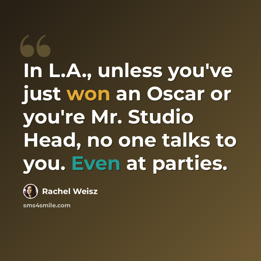 “In L.A., unless you've just won an Oscar or you're Mr. Studio Head, no one talks to you. Even at parties.” quote by Rachel Weisz