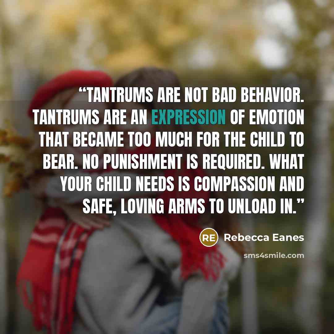 “Tantrums are not bad behavior. Tantrums are an expression of emotion that became too much for the child to bear. No punishment is required. What your child needs is compassion and safe, loving arms to unload in.” quote by Rebecca Eanes