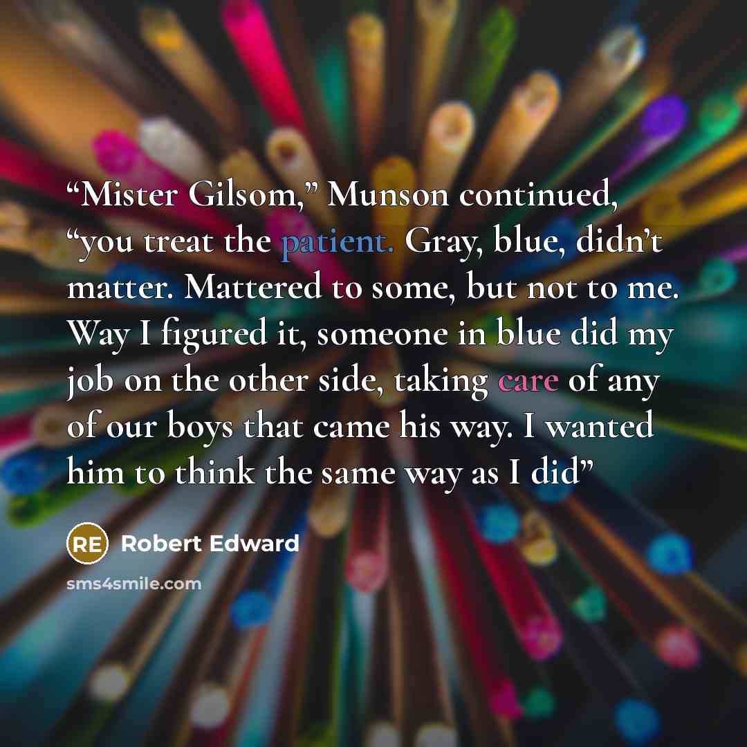 “Mister Gilsom,” Munson continued, “you treat the patient. Gray, blue, didn’t matter. Mattered to some, but not to me. Way I figured it, someone in blue did my job on the other side, taking care of any of our boys that came his way. I wanted him to think the same way as I did” quote by Robert Edward