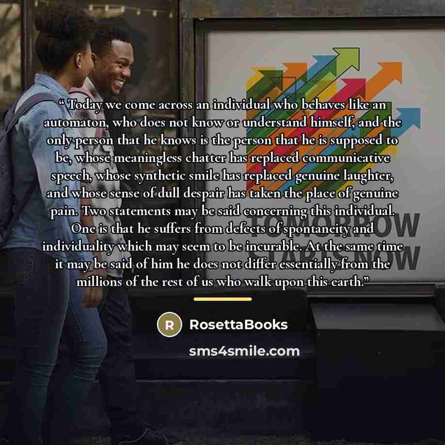 “Today we come across an individual who behaves like an automaton, who does not know or understand himself, and the only person that he knows is the person that he is supposed to be, whose meaningless chatter has replaced communicative speech, whose synthetic smile has replaced genuine laughter…” quote by RosettaBooks