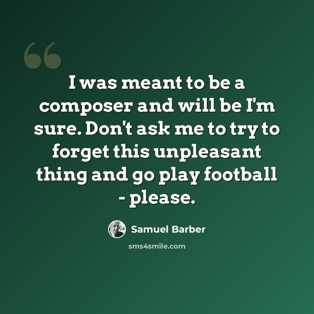 “I was meant to be a composer and will be I'm sure. Don't ask me to try to forget this unpleasant thing and go play football - please.” quote by Samuel Barber
