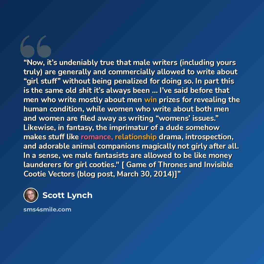 “Now, it’s undeniably true that male writers (including yours truly) are generally and commercially allowed to write about “girl stuff” without being penalized for doing so. In part this is the same old shit it’s always been ... I’ve said before that men who write mostly about men win prizes for…” quote by Scott Lynch