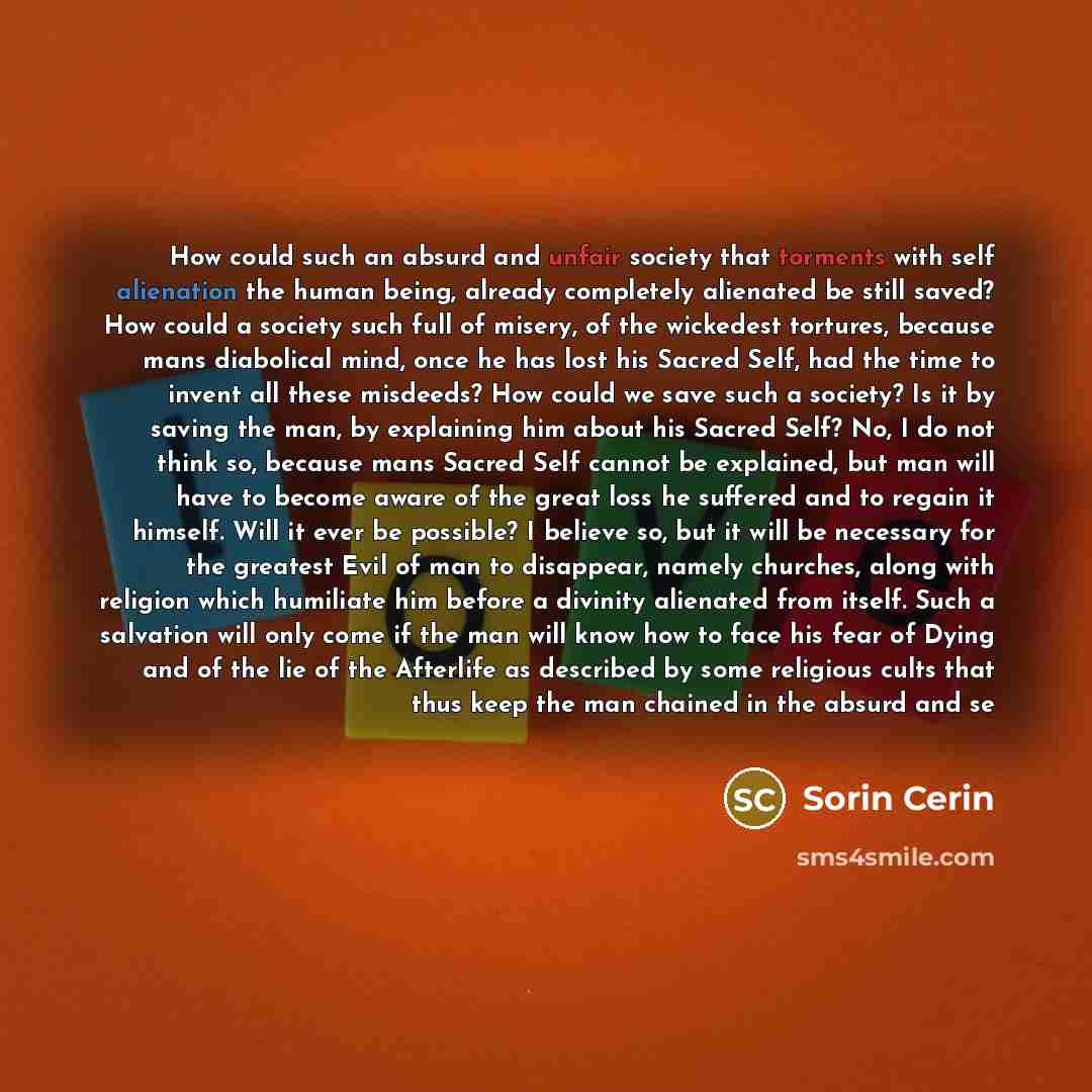 “How could such an absurd and unfair society that torments with self alienation the human being, already completely alienated be still saved? How could a society such full of misery, of the wickedest tortures, because mans diabolical mind, once he has lost his Sacred Self, had the time to invent…” quote by Sorin Cerin