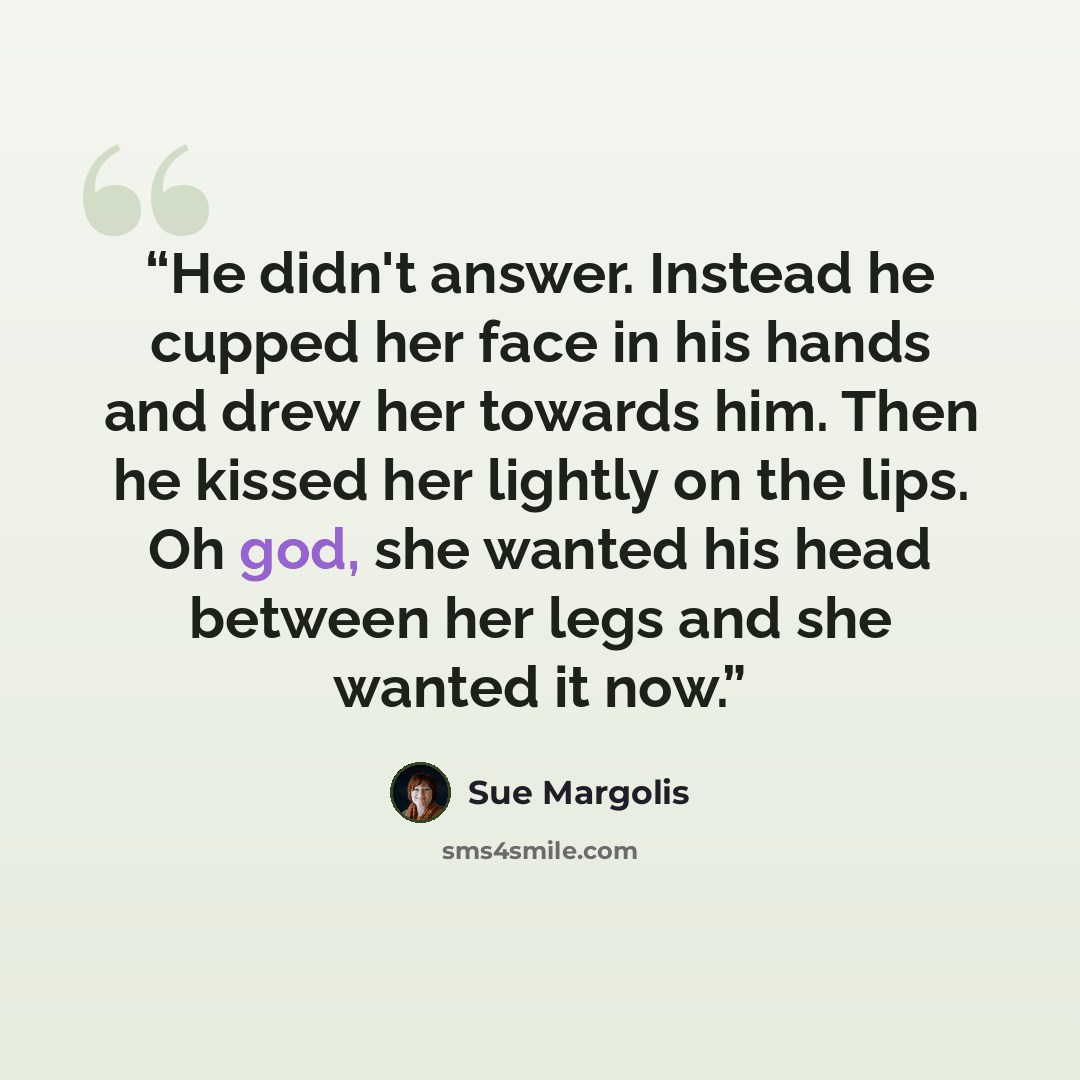“He didn't answer. Instead he cupped her face in his hands and drew her towards him. Then he kissed her lightly on the lips. Oh god, she wanted his head between her legs and she wanted it now.” quote by Sue Margolis