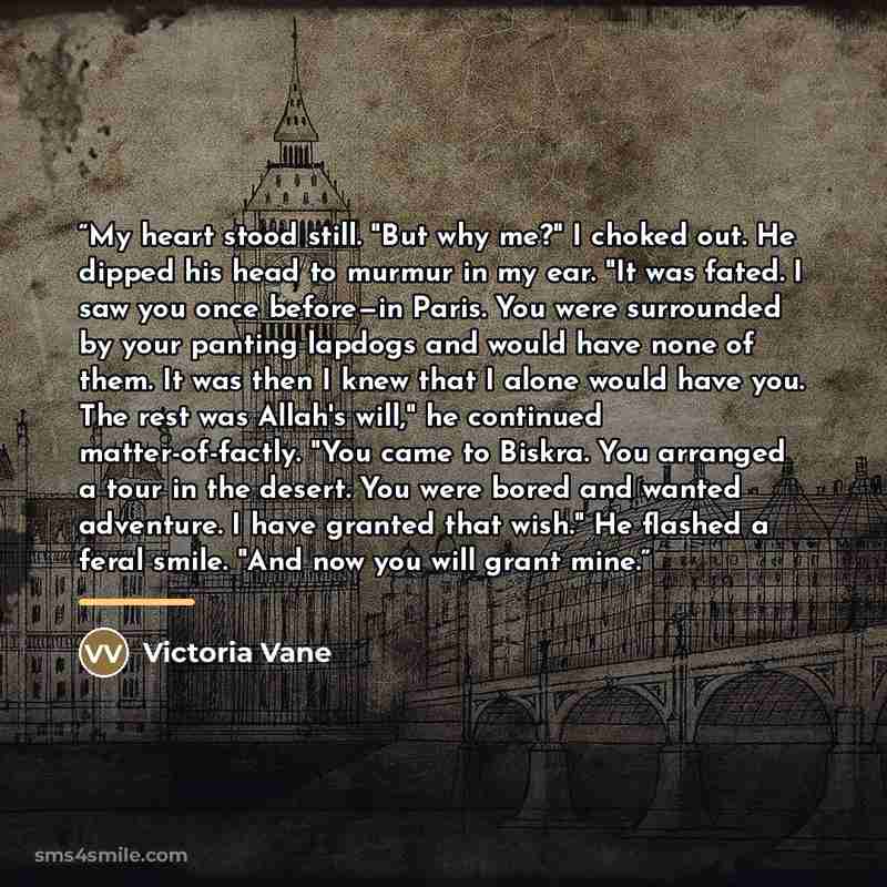 “My heart stood still. "But why me?" I choked out. He dipped his head to murmur in my ear. "It was fated. I saw you once before—in Paris. You were surrounded by your panting lapdogs and would have none of them. It was then I knew that I alone would have you. The rest was Allah's will," he continued…” quote by Victoria Vane