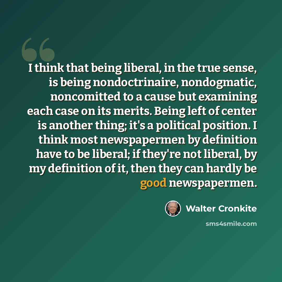 “I think that being liberal, in the true sense, is being nondoctrinaire, nondogmatic, noncomitted to a cause but examining each case on its merits. Being left of center is another thing; it's a political position. I think most newspapermen by definition have to be liberal; if they're not liberal…” quote by Walter Cronkite