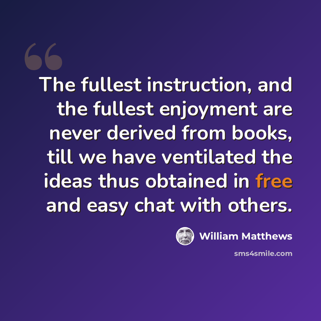“The fullest instruction, and the fullest enjoyment are never derived from books, till we have ventilated the ideas thus obtained in free and easy chat with others.” quote by William Matthews