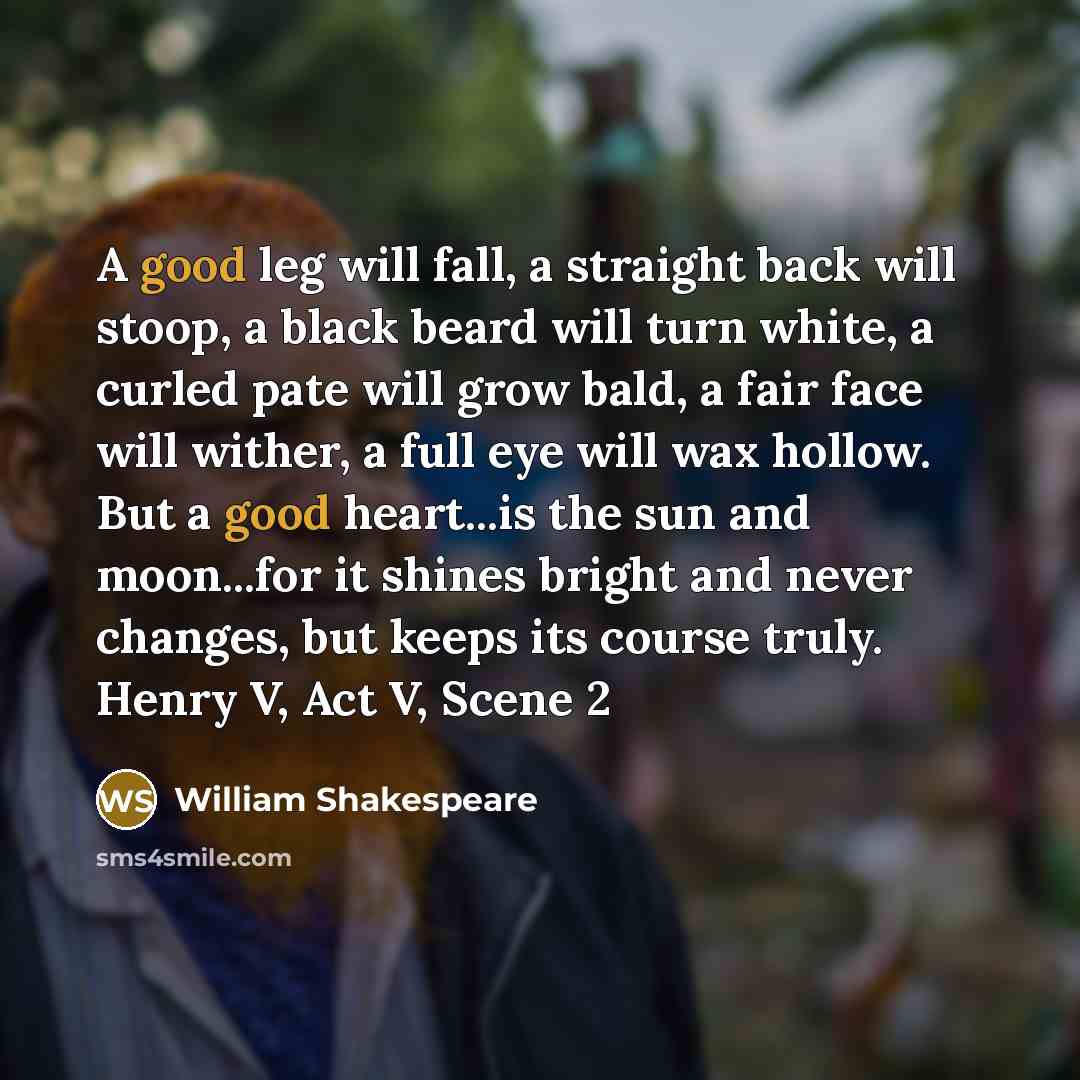 “A good leg will fall, a straight back will stoop, a black beard will turn white, a curled pate will grow bald, a fair face will wither, a full eye will wax hollow. But a good heart...is the sun and moon...for it shines bright and never changes, but keeps its course truly. Henry V, Act V, Scene 2” quote by William Shakespeare
