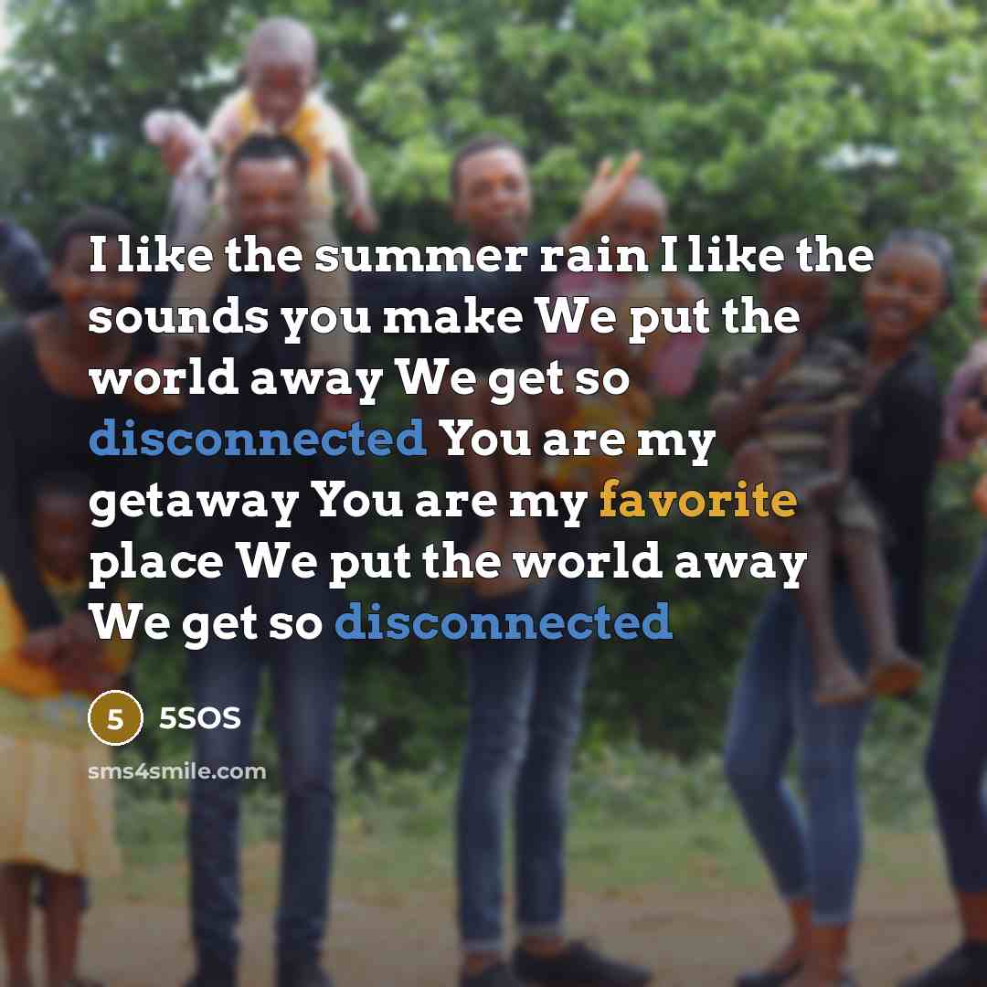 “I like the summer rain I like the sounds you make We put the world away We get so disconnected You are my getaway You are my favorite place We put the world away We get so disconnected” quote by 5SOS