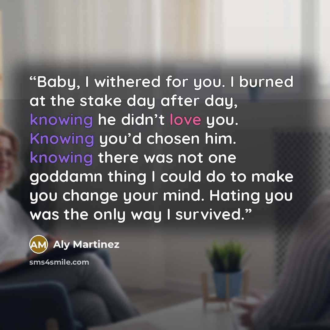 “Baby, I withered for you. I burned at the stake day after day, knowing he didn’t love you. Knowing you’d chosen him. knowing there was not one goddamn thing I could do to make you change your mind. Hating you was the only way I survived.” quote by Aly Martinez