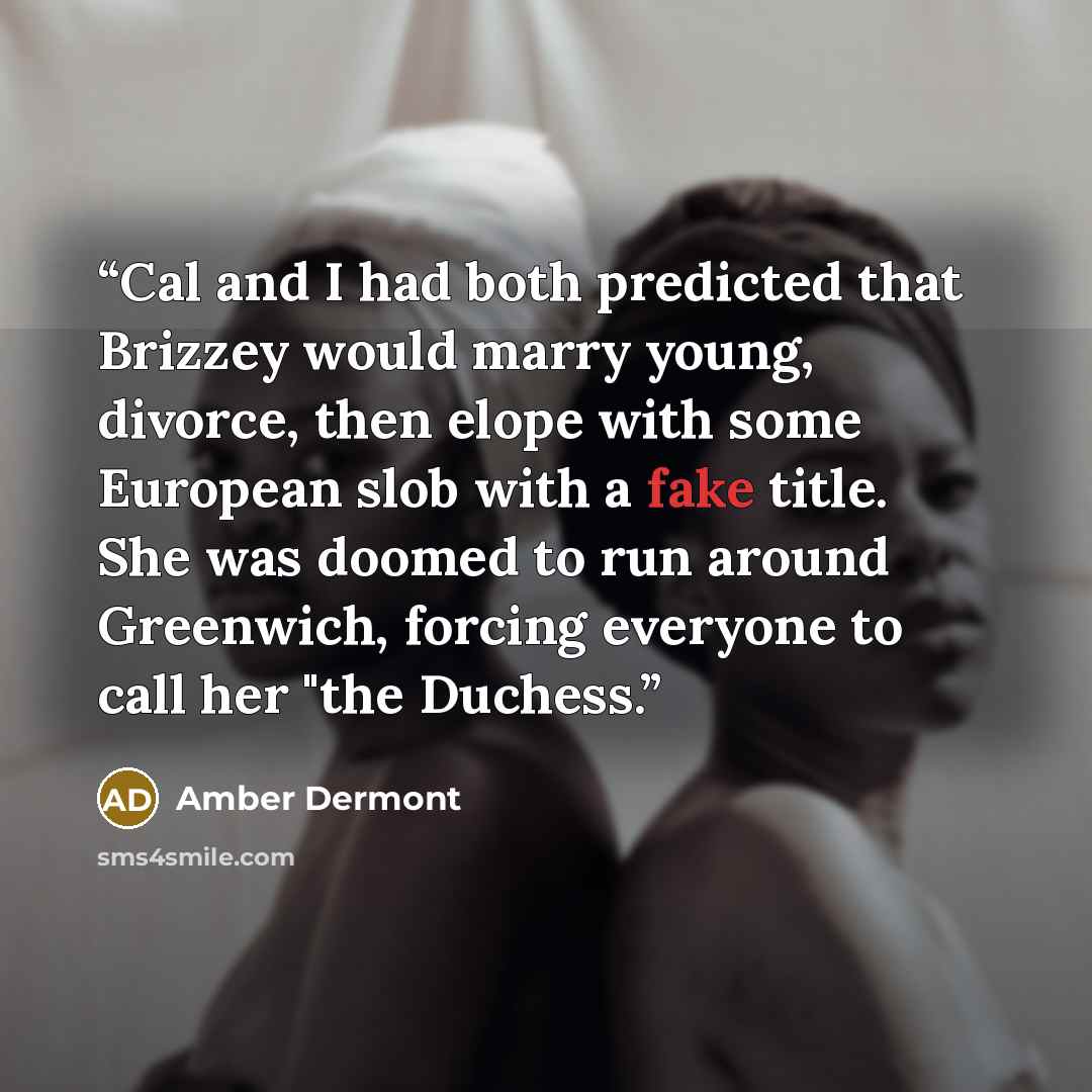 “Cal and I had both predicted that Brizzey would marry young, divorce, then elope with some European slob with a fake title. She was doomed to run around Greenwich, forcing everyone to call her "the Duchess.” quote by Amber Dermont