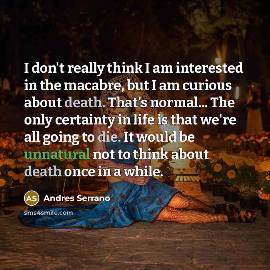 “I don't really think I am interested in the macabre, but I am curious about death. That's normal... The only certainty in life is that we're all going to die. It would be unnatural not to think about death once in a while.” quote by Andres Serrano