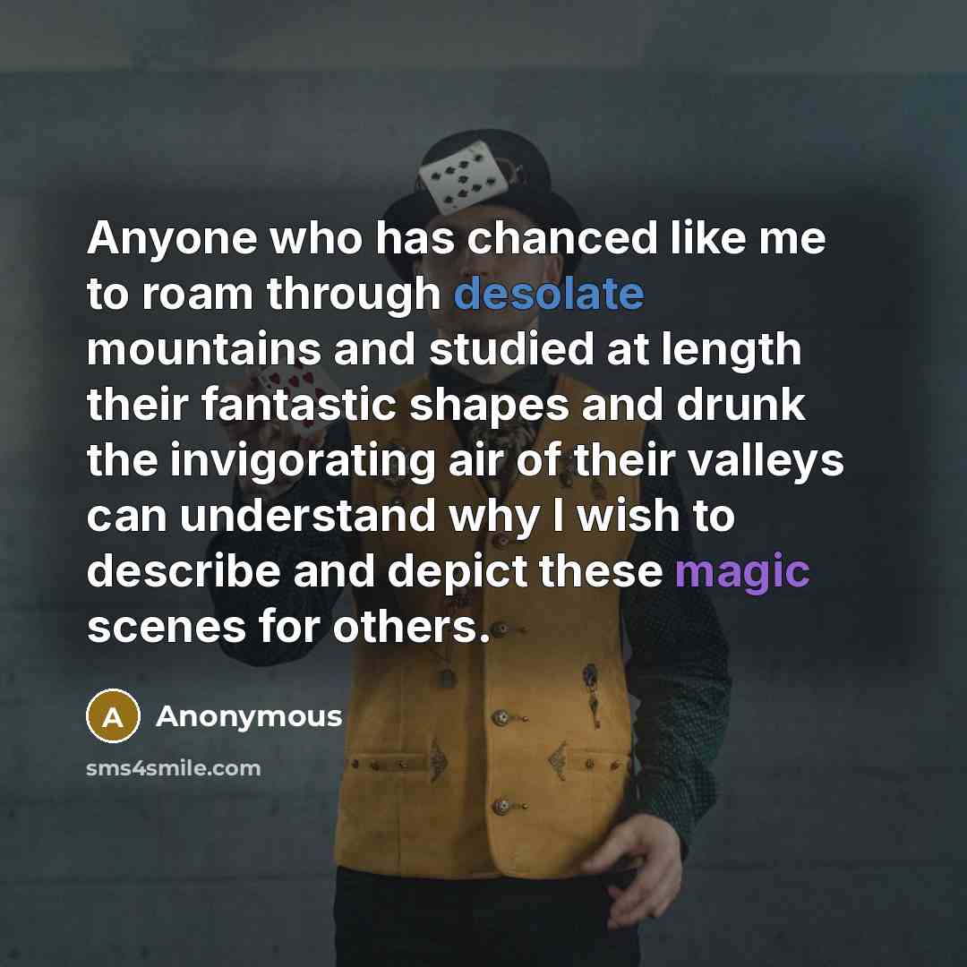 “Anyone who has chanced like me to roam through desolate mountains and studied at length their fantastic shapes and drunk the invigorating air of their valleys can understand why I wish to describe and depict these magic scenes for others.” quote by Anonymous