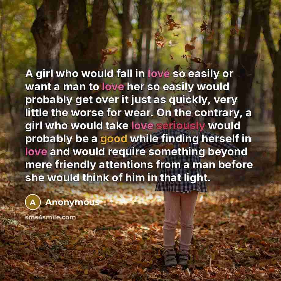 “A girl who would fall in love so easily or want a man to love her so easily would probably get over it just as quickly, very little the worse for wear. On the contrary, a girl who would take love seriously would probably be a good while finding herself in love and would require something beyond…” quote by Anonymous