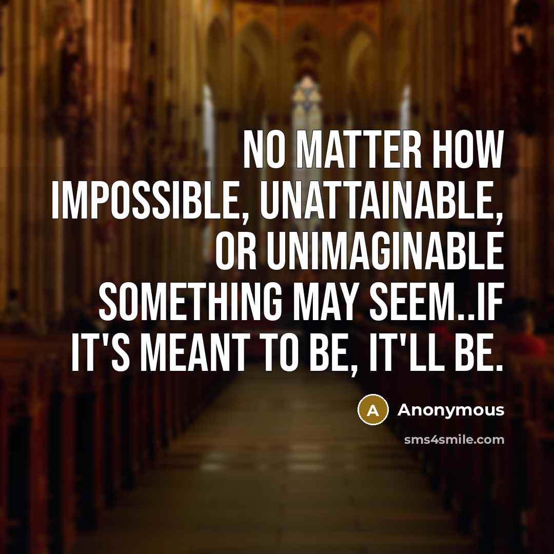 “No matter how impossible, unattainable, or unimaginable something may seem..if it's meant to be, it'll be.” quote by Anonymous