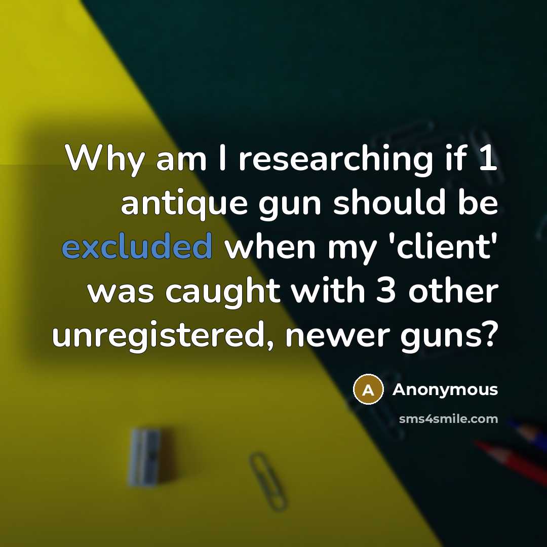 “Why am I researching if 1 antique gun should be excluded when my 'client' was caught with 3 other unregistered, newer guns?” quote by Anonymous