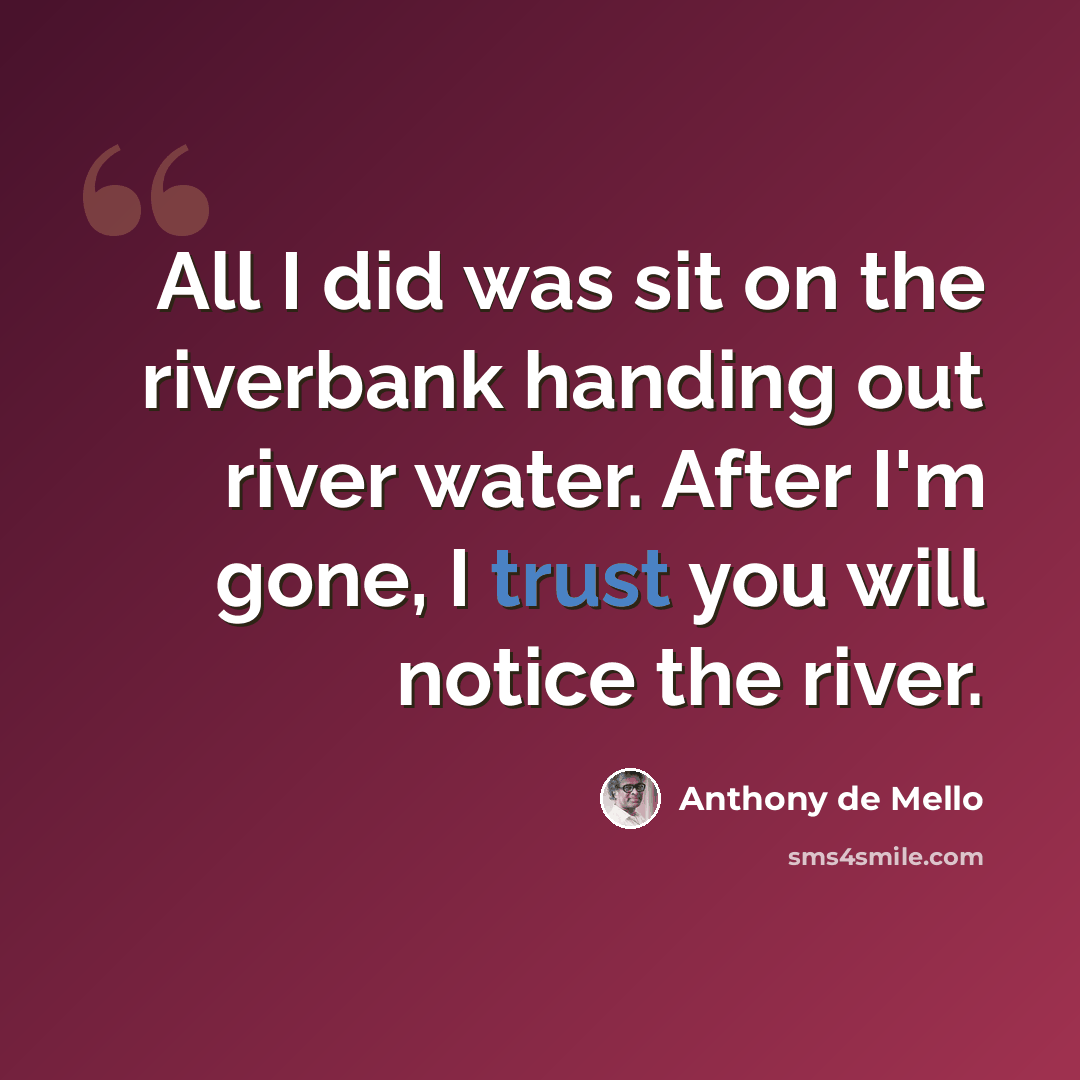“All I did was sit on the riverbank handing out river water. After I'm gone, I trust you will notice the river.” quote by Anthony de Mello